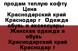 продам теплую кофту › Цена ­ 200 - Краснодарский край, Краснодар г. Одежда, обувь и аксессуары » Женская одежда и обувь   . Краснодарский край,Краснодар г.